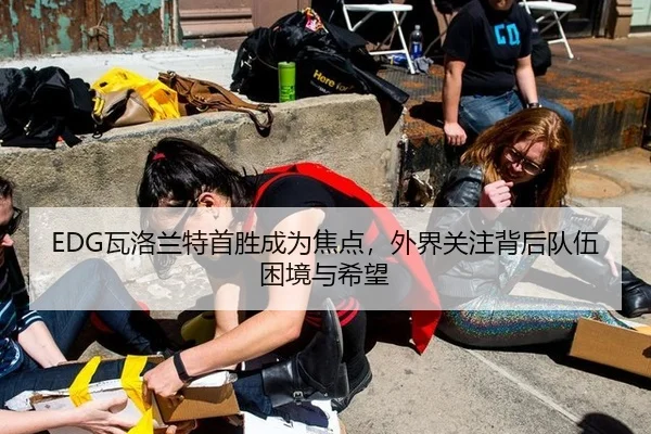 EDG瓦洛兰特首胜成为焦点，外界关注背后队伍困境与希望